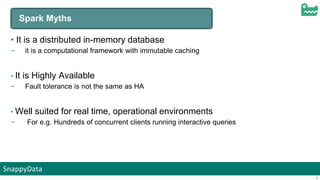 SnappyData
9
Spark Myths
• It is a distributed in-memory database
– it is a computational framework with immutable caching
• It is Highly Available
– Fault tolerance is not the same as HA
• Well suited for real time, operational environments
– For e.g. Hundreds of concurrent clients running interactive queries
 
