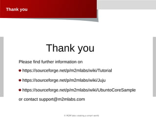 © M2M labs creating a smart world
Thank you
https://sourceforge.net/p/m2mlabs/wiki/Tutorial
https://sourceforge.net/p/m2mlabs/wiki/Juju
https://sourceforge.net/p/m2mlabs/wiki/UbuntoCoreSample
Thank you
Please find further information on
or contact support@m2mlabs.com
 