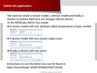 © M2M labs creating a smart world
Define the application
A sensor model with one attribute called temperature of type number
A device model with one sensor called tcore
Finally a device with any name
We need to create a sensor model, a device model and finally a
Device to receive data from our Snappy Ubuntu device.
In the M2MLabs Admin Gui create:
Instructions to use the Admin Gui can be found in
https://sourceforge.net/p/m2mlabs/wiki/Tutorial
 
