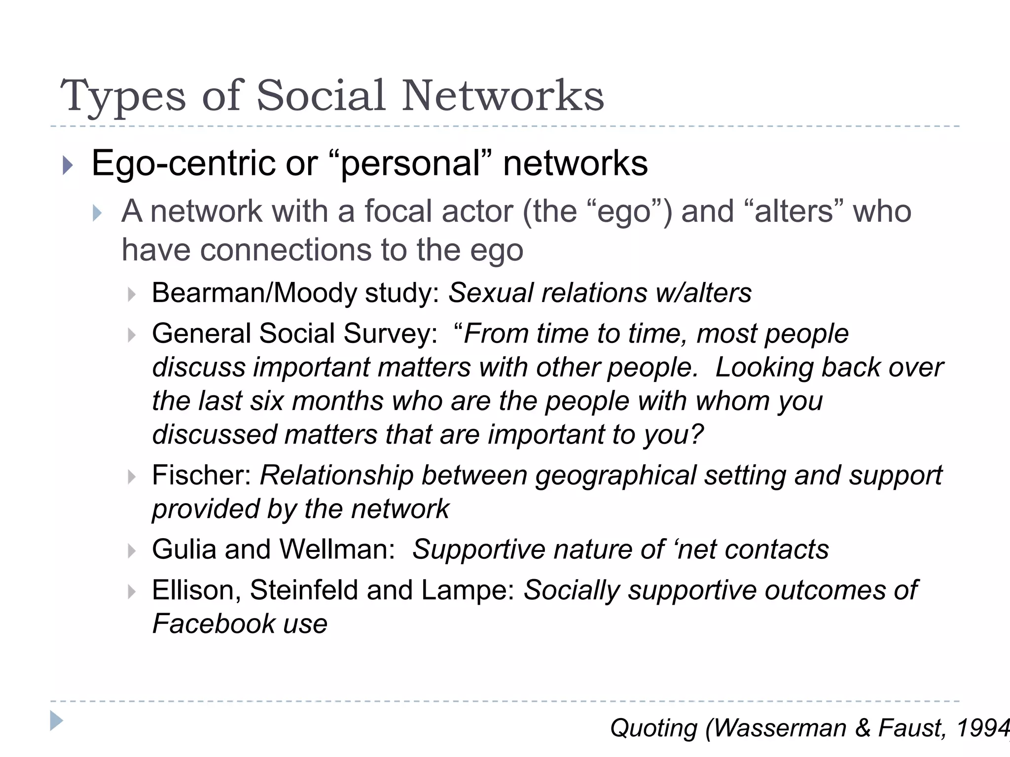 Types of Social NetworksEgo-centric or “personal” networksA network with a focal actor (the “ego”) and “alters” who have connections to the egoBearman/Moody study: Sexual relations w/altersGeneral Social Survey:  “From time to time, most people discuss important matters with other people.  Looking back over the last six months who are the people with whom you discussed matters that are important to you?Fischer: Relationship between geographical setting and support provided by the networkGulia and Wellman:  Supportive nature of ‘net contactsEllison, Steinfeld and Lampe: Socially supportive outcomes of Facebook useQuoting (Wasserman & Faust, 1994)