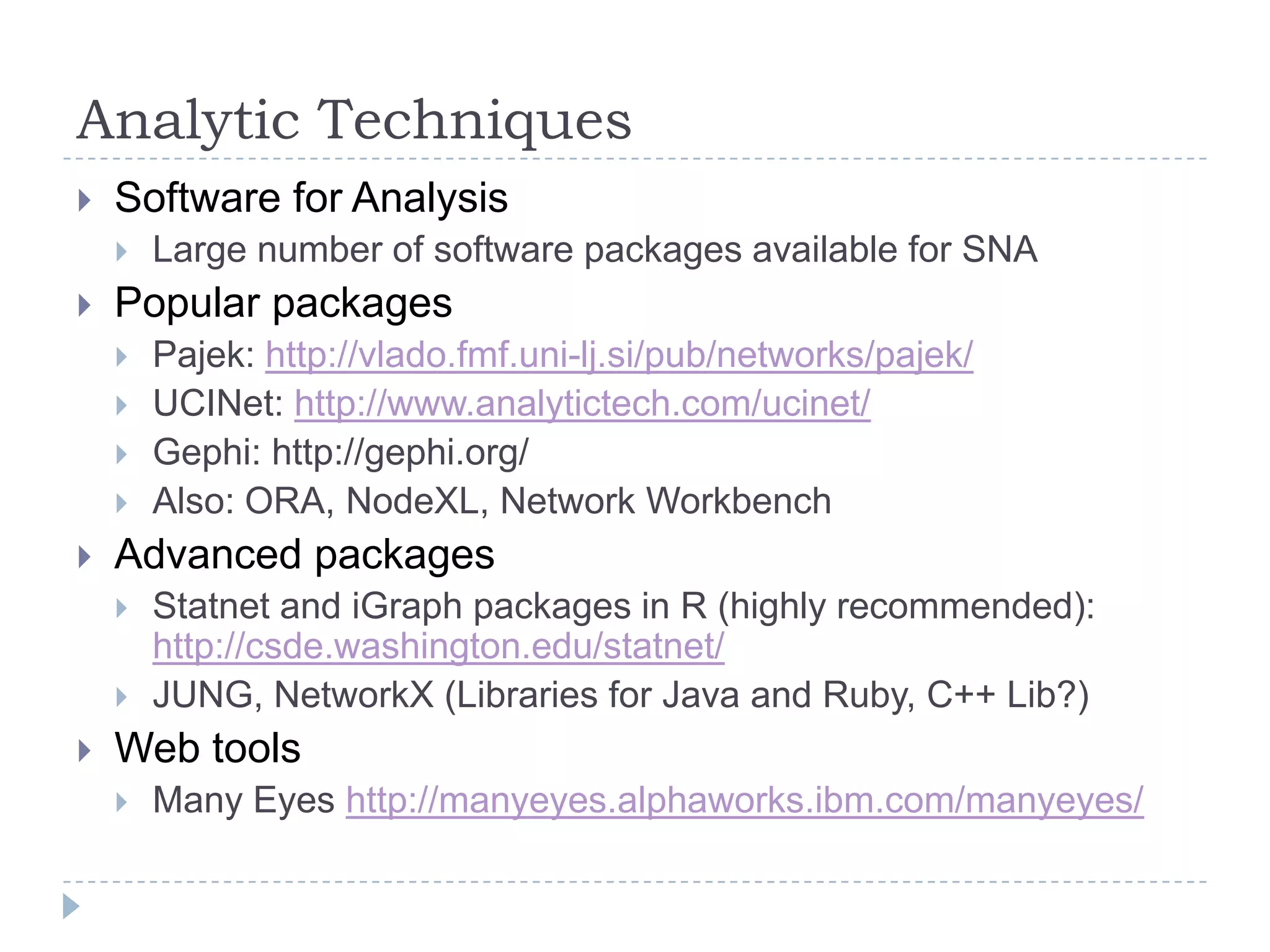 Analytic TechniquesSoftware for AnalysisLarge number of software packages available for SNA Popular packagesPajek: http://vlado.fmf.uni-lj.si/pub/networks/pajek/UCINet: http://www.analytictech.com/ucinet/Gephi: http://gephi.org/Also: ORA, NodeXL, Network WorkbenchAdvanced packagesStatnet and iGraph packages in R (highly recommended): http://csde.washington.edu/statnet/JUNG, NetworkX (Libraries for Java and Ruby, C++ Lib?)Web toolsMany Eyes http://manyeyes.alphaworks.ibm.com/manyeyes/