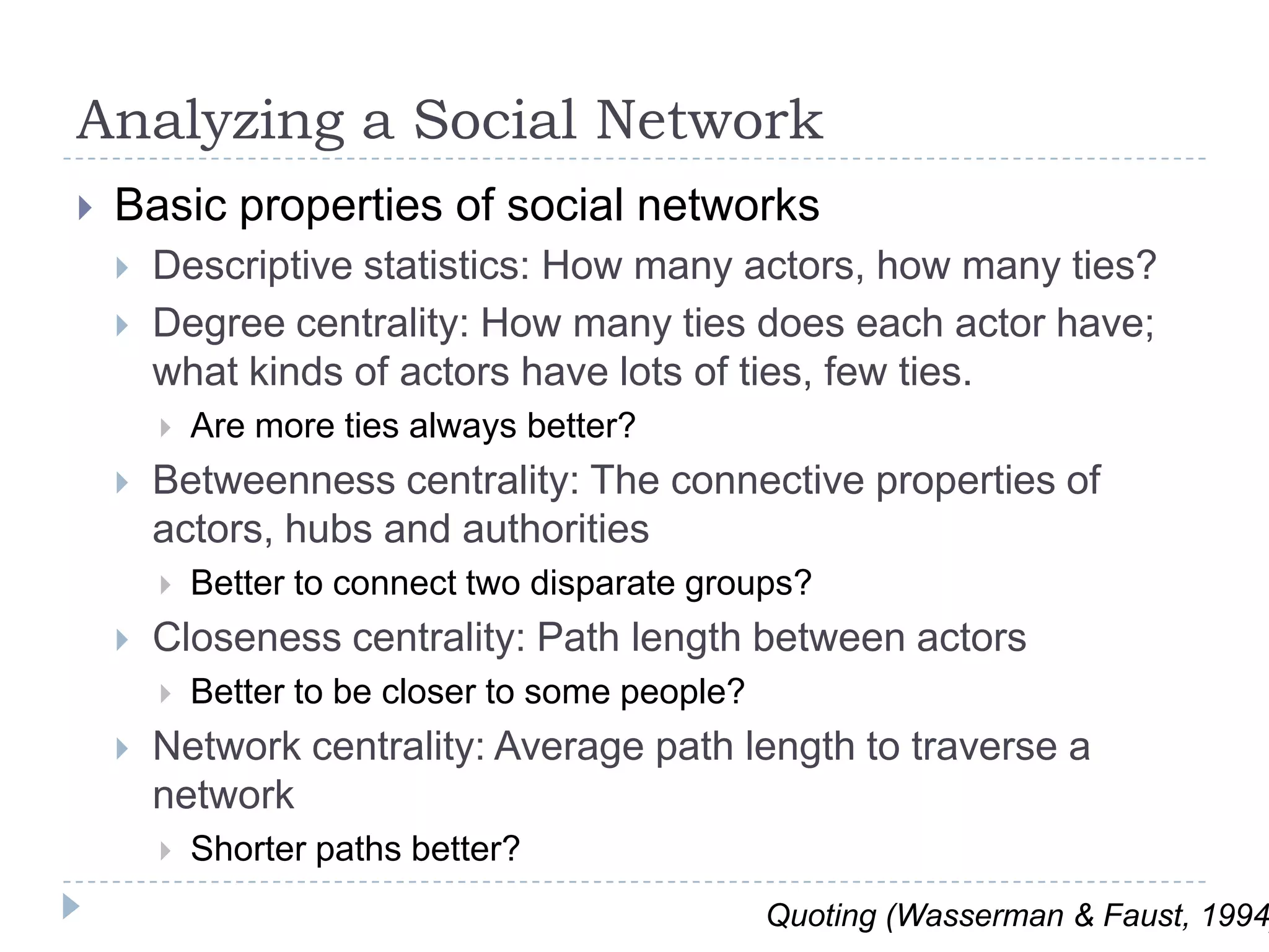 Analyzing a Social NetworkBasic properties of social networksDescriptive statistics: How many actors, how many ties?Degree centrality: How many ties does each actor have; what kinds of actors have lots of ties, few ties.  Are more ties always better?Betweenness centrality: The connective properties of actors, hubs and authoritiesBetter to connect two disparate groups?Closeness centrality: Path length between actorsBetter to be closer to some people?Network centrality: Average path length to traverse a networkShorter paths better?Quoting (Wasserman & Faust, 1994)