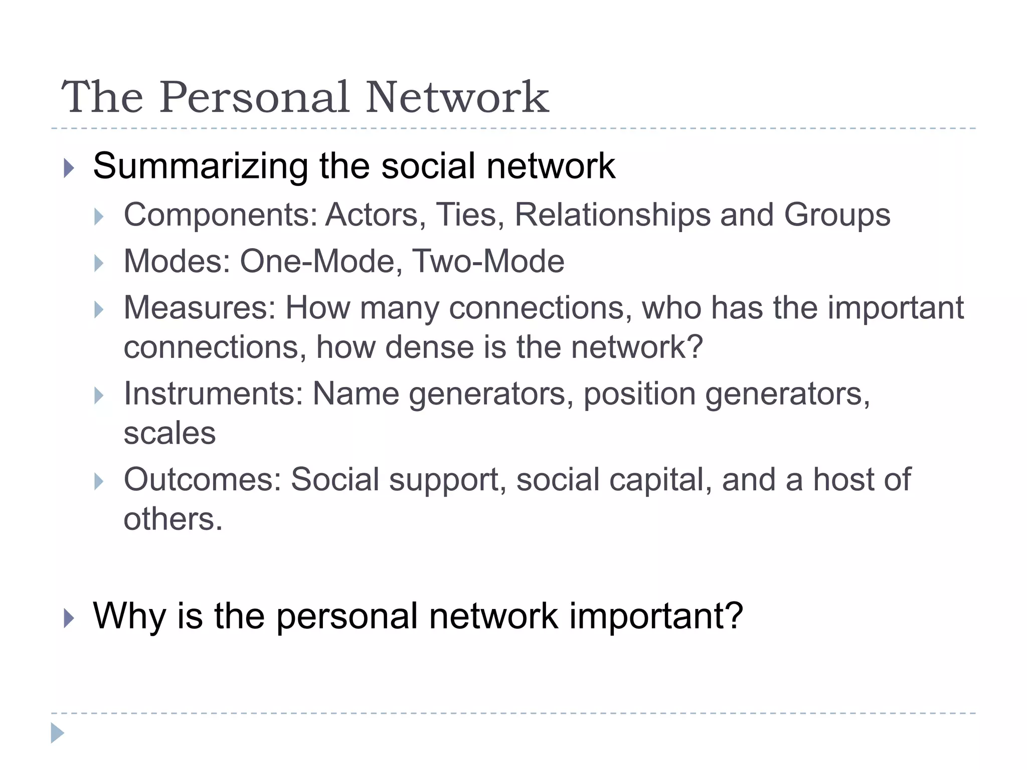 The Personal NetworkSummarizing the social networkComponents: Actors, Ties, Relationships and Groups Modes: One-Mode, Two-ModeMeasures: How many connections, who has the important connections, how dense is the network?Instruments: Name generators, position generators, scalesOutcomes: Social support, social capital, and a host of others.Why is the personal network important?