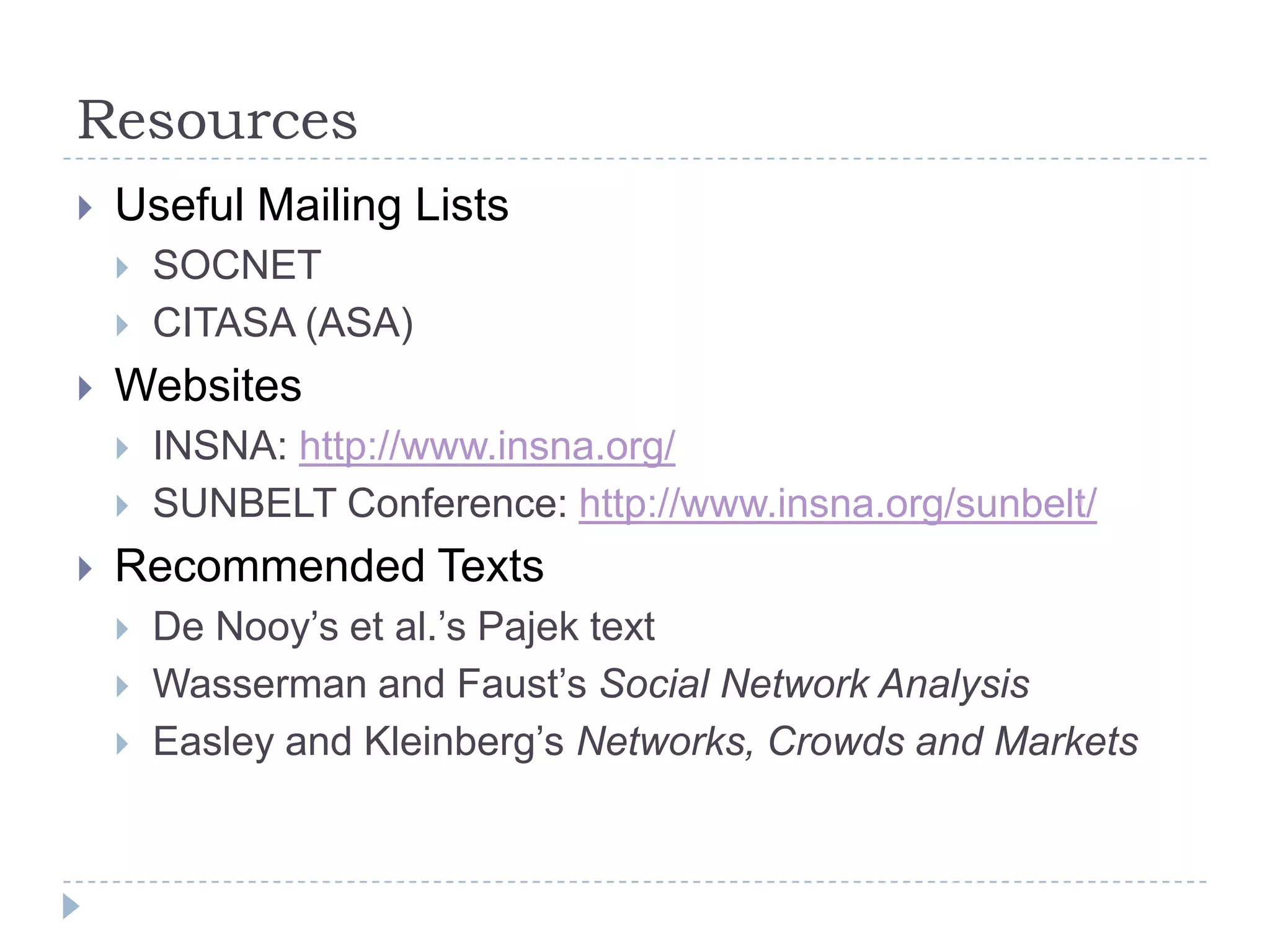 ResourcesUseful Mailing ListsSOCNET CITASA (ASA)WebsitesINSNA: http://www.insna.org/SUNBELT Conference: http://www.insna.org/sunbelt/Recommended TextsDe Nooy’s et al.’s Pajek textWasserman and Faust’s Social Network AnalysisEasley and Kleinberg’s Networks, Crowds and Markets