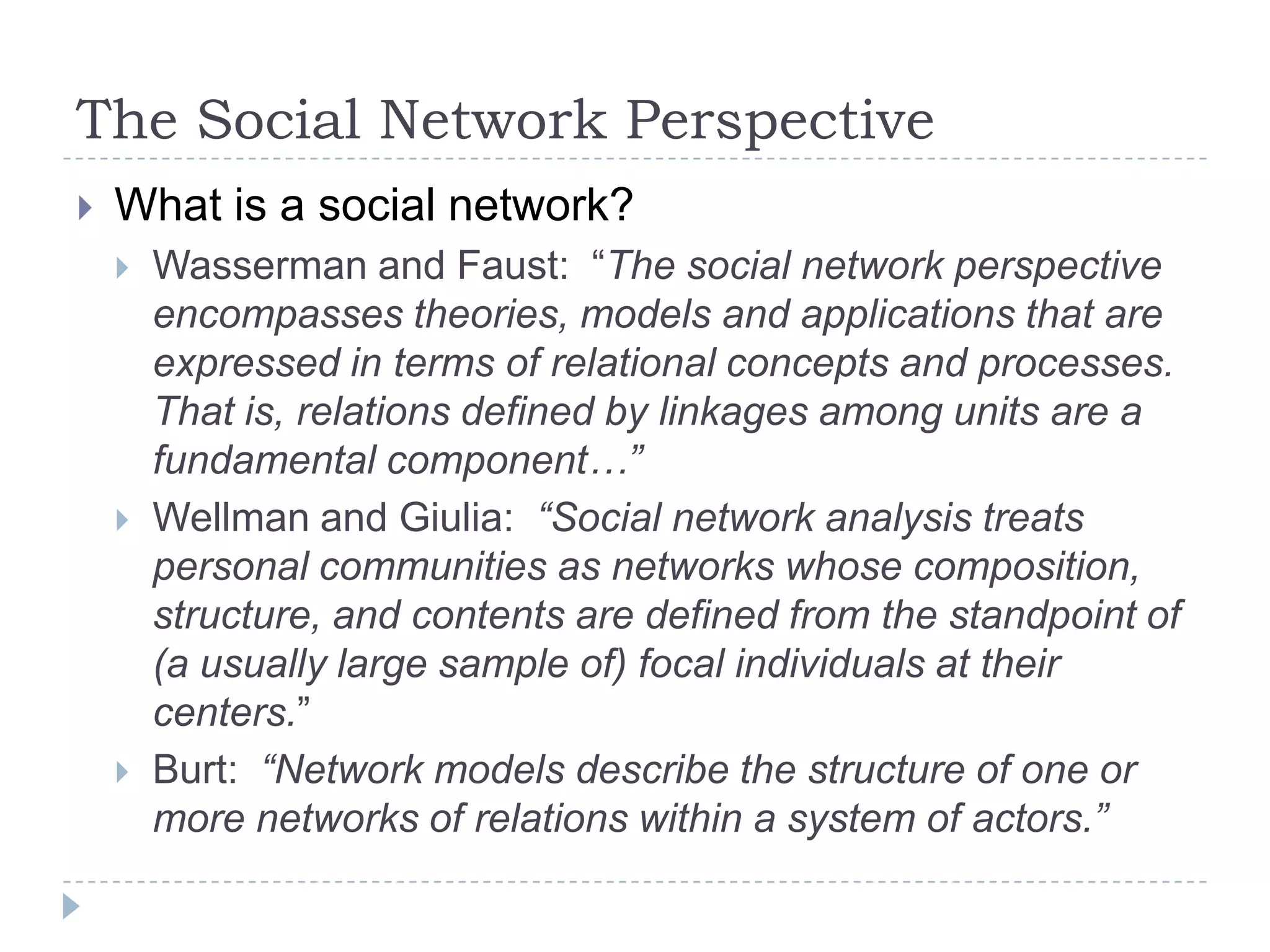 The Social Network PerspectiveWhat is a social network?Wasserman and Faust:  “The social network perspective encompasses theories, models and applications that are expressed in terms of relational concepts and processes.  That is, relations defined by linkages among units are a fundamental component…” Wellman and Giulia:  “Social network analysis treats personal communities as networks whose composition, structure, and contents are defined from the standpoint of (a usually large sample of) focal individuals at their centers.” Burt:  “Network models describe the structure of one or more networks of relations within a system of actors.”