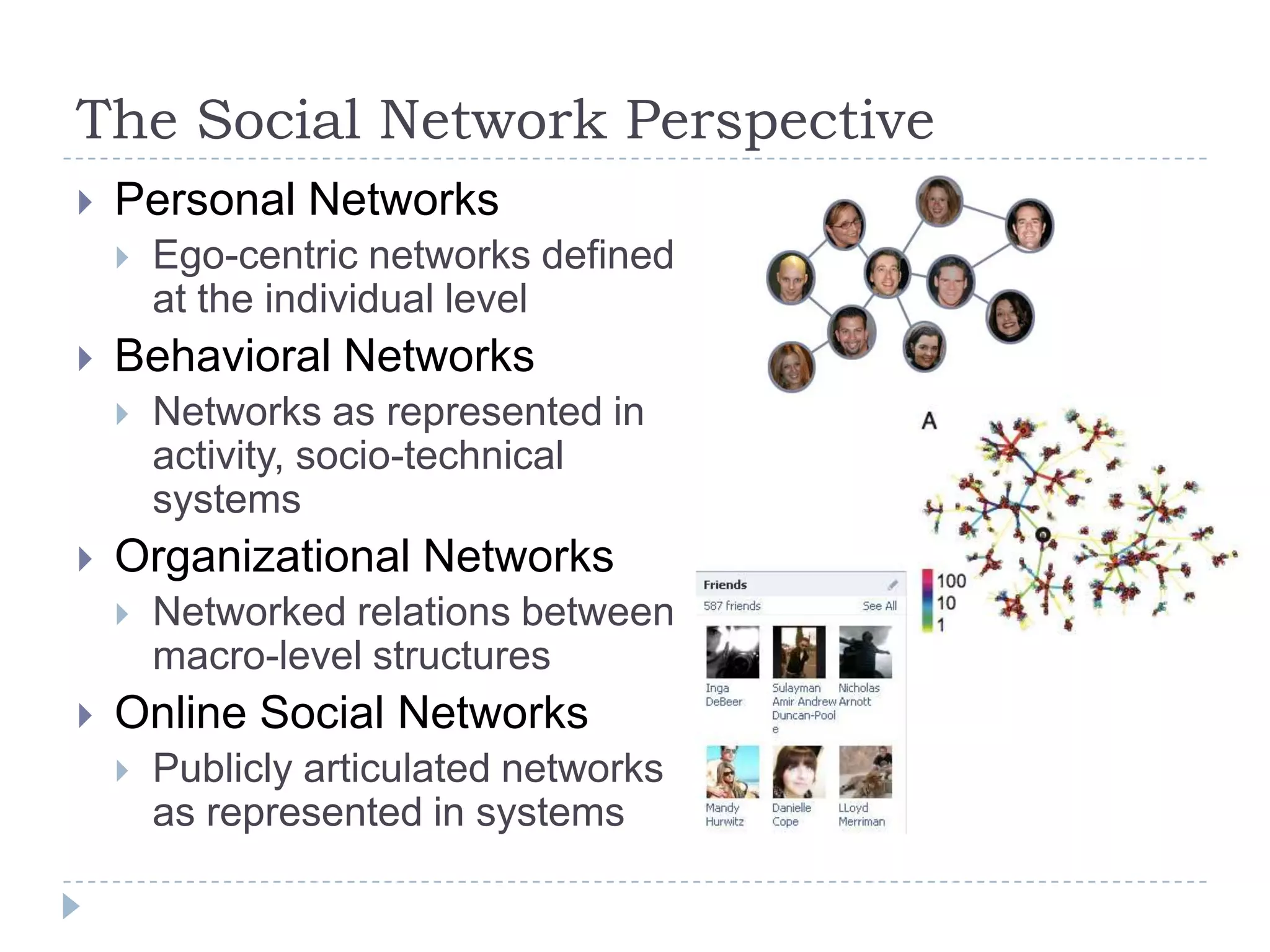 The Social Network PerspectivePersonal NetworksEgo-centric networks defined at the individual levelBehavioral NetworksNetworks as represented in activity, socio-technical systemsOrganizational NetworksNetworked relations between macro-level structuresOnline Social NetworksPublicly articulated networks as represented in systems