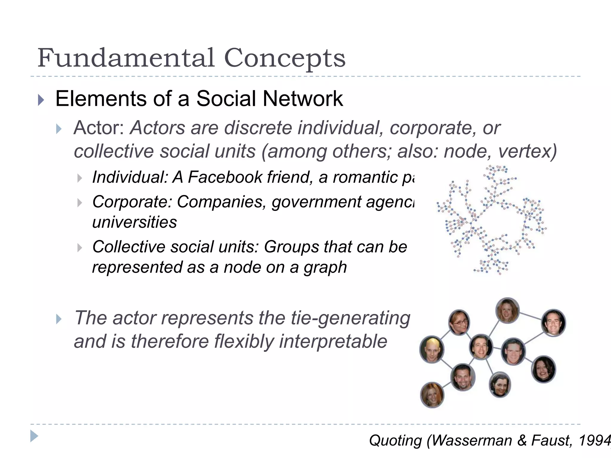 Fundamental ConceptsElements of a Social NetworkActor: Actors are discrete individual, corporate, or collective social units (among others; also: node, vertex)Individual: A Facebook friend, a romantic partnerCorporate: Companies, government agencies, universitiesCollective social units: Groups that can be represented as a node on a graphThe actor represents the tie-generating unitand is therefore flexibly interpretableQuoting (Wasserman & Faust, 1994)