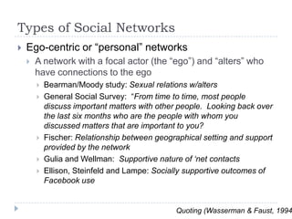 Types of Social NetworksEgo-centric or “personal” networksA network with a focal actor (the “ego”) and “alters” who have connections to the egoBearman/Moody study: Sexual relations w/altersGeneral Social Survey:  “From time to time, most people discuss important matters with other people.  Looking back over the last six months who are the people with whom you discussed matters that are important to you?Fischer: Relationship between geographical setting and support provided by the networkGulia and Wellman:  Supportive nature of ‘net contactsEllison, Steinfeld and Lampe: Socially supportive outcomes of Facebook useQuoting (Wasserman & Faust, 1994)