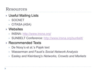 ResourcesUseful Mailing ListsSOCNET CITASA (ASA)WebsitesINSNA: http://www.insna.org/SUNBELT Conference: http://www.insna.org/sunbelt/Recommended TextsDe Nooy’s et al.’s Pajek textWasserman and Faust’s Social Network AnalysisEasley and Kleinberg’s Networks, Crowds and Markets