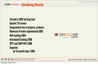 Introducing Ehcache


           Started in 2003 by Greg Luck
           Apache 2.0 License
           Integrated by lots ...