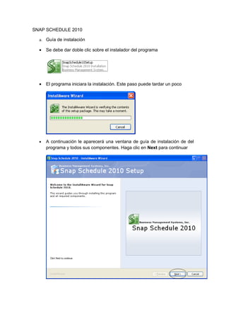 SNAP SCHEDULE 2010

  a. Guía de instalación

  •   Se debe dar doble clic sobre el instalador del programa




  •   El programa iniciara la instalación. Este paso puede tardar un poco




  •   A continuación le aparecerá una ventana de guía de instalación de del
      programa y todos sus componentes. Haga clic en Next para continuar
 