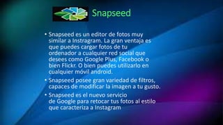 Snapseed
• Snapseed es un editor de fotos muy
similar a Instragram. La gran ventaja es
que puedes cargar fotos de tu
ordenador a cualquier red social que
desees como Google Plus, Facebook o
bien Flickr. O bien puedes utilizarlo en
cualquier móvil android.
• Snapseed posee gran variedad de filtros,
capaces de modificar la imagen a tu gusto.
• Snapseed es el nuevo servicio
de Google para retocar tus fotos al estilo
que caracteriza a Instagram
 