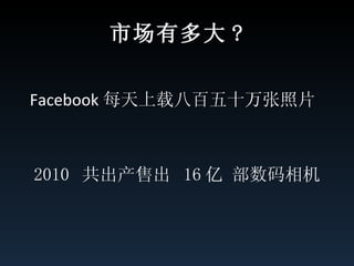 市场有多大 ? Facebook 每天上载八百五十万张照片  2010  共出产售出  16 亿 部数码相机 