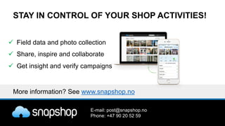 STAY IN CONTROL OF YOUR SHOP ACTIVITIES!
ü Field data and photo collection
ü Share, inspire and collaborate
ü Get insight and verify campaigns
More information? See www.snapshop.no
E-mail: post@snapshop.no
Phone: +47 90 20 52 59
 