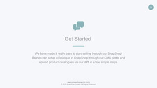 www.snapshopworld.com
© 2016 SnapShop Limited. All Rights Reserved.
16
Get Started
We have made it really easy to start selling through our SnapShop!
Brands can setup a Boutique in SnapShop through our CMS portal and
upload product catalogues via our API in a few simple steps.
 