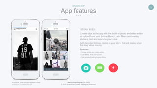 www.snapshopworld.com
© 2016 SnapShop Limited. All Rights Reserved.
6
App features
SNAPSHOP
Add 3 product listings, related to your story, that will display when
the story stops playing.
STORY FEED
Features:
• In app photo and video editor
• Add filters, text and sound
• Link product listing to your Story
Create clips in the app with the build-in photo and video editor
or upload from your Iphone library. add filters and overlay
stickers, text and sound to your clips.
All products, prices and logos displayed in these
screens are for examples use only.
 