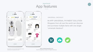 www.snapshopworld.com
© 2016 SnapShop Limited. All Rights Reserved.
7
App features
SNAPSHOP
All products, prices and logos displayed in these
screens are for examples use only.
UNIVERSAL CHECKOUT
IN-APP UNIVERSAL PAYMENT SOLUTION
Shoppers from all over the world can discover
and purchase multiple items with one single
“universal checkout”.
 