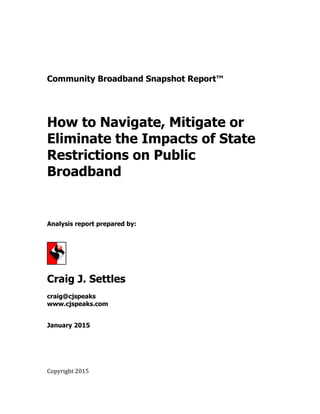 Community Broadband Snapshot Report™
How to Navigate, Mitigate or
Eliminate the Impacts of State
Restrictions on Public
Broadband
Analysis report prepared by:
Craig J. Settles
craig@cjspeaks
www.cjspeaks.com
January 2015
Copyright 2015
 