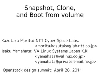 Snapshot, Clone,
       and Boot from volume



Kazutaka Morita: NTT Cyber Space Labs.
                <morita.kazutaka@lab.ntt.co.jp>
Isaku Yamahata: VA Linux Systems Japan K.K
                <yamahata@valinux.co.jp>
                <yamahata@private.email.ne.jp>

Openstack design summit: April 28, 2011
 