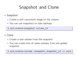 Snapshot and Clone
●   Snapshot
    ●   Create a self-consistent image of the volume
    ●   You can use snapshots to take backups

     $ ec2­create­snapshot volume_id
     $ ec2­create­snapshot volume_id

●   Clone
    ●   Create a new volume from the snapshot
    ●   You can create lots of same volumes from one golden
        snapshot

     $ ec2­create­volume –snapshot snapshot_id ­z zone
     $ ec2­create­volume –snapshot snapshot_id ­z zone
                                                              2
 