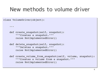 New methods to volume driver
class VolumeDriver(object):
class VolumeDriver(object):

    ...
    ...

    def create_snapshot(self, snapshot):
    def create_snapshot(self, snapshot):
        """Creates a snapshot."""
        """Creates a snapshot."""
        raise NotImplementedError()
        raise NotImplementedError()

    def delete_snapshot(self, snapshot):
    def delete_snapshot(self, snapshot):
        """Deletes a snapshot."""
        """Deletes a snapshot."""
        raise NotImplementedError()
        raise NotImplementedError()

    def create_volume_from_snapshot(self, volume, snapshot):
    def create_volume_from_snapshot(self, volume, snapshot):
        """Creates a volume from a snapshot."""
        """Creates a volume from a snapshot."""
        raise NotImplementedError()
        raise NotImplementedError()

                                                           4
 