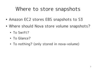 Where to store snapshots
●   Amazon EC2 stores EBS snapshots to S3
●   Where should Nova store volume snapshots?
    ●   To Swift?
    ●   To Glance?
    ●   To nothing? (only stored in nova-volume)




                                                   7
 