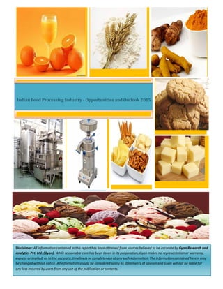 Indian Food Processing Industry - Opportunities and Outlook 2015
Disclaimer: All information contained in this report has been obtained from sources believed to be accurate by Gyan Research and
Analytics Pvt. Ltd. (Gyan). While reasonable care has been taken in its preparation, Gyan makes no representation or warranty,
express or implied, as to the accuracy, timeliness or completeness of any such information. The information contained herein may
be changed without notice. All information should be considered solely as statements of opinion and Gyan will not be liable for
any loss incurred by users from any use of the publication or contents.
 