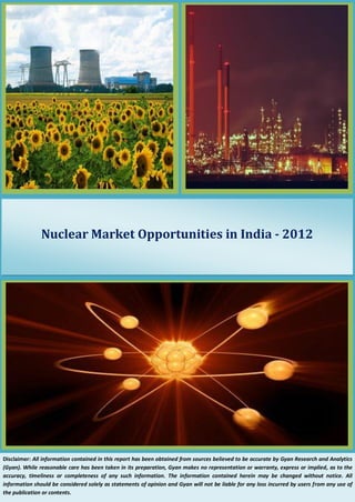 Nuclear Market Opportunities in India - 2012 
Disclaimer: All information contained in this report has been obtained from sources believed to be accurate by Gyan Research and Analytics (Gyan). While reasonable care has been taken in its preparation, Gyan makes no representation or warranty, express or implied, as to the accuracy, timeliness or completeness of any such information. The information contained herein may be changed without notice. All information should be considered solely as statements of opinion and Gyan will not be liable for any loss incurred by users from any use of the publication or contents.  