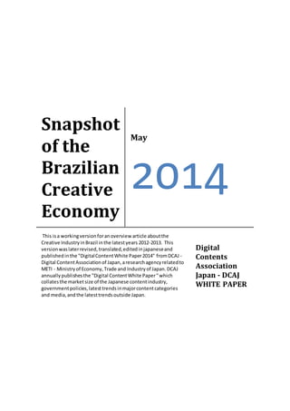 Snapshot
of the
Brazilian
Creative
Economy
May
2014
This isa workingversionforanoverview article aboutthe
Creative IndustryinBrazil inthe latestyears 2012-2013. This
versionwaslaterrevised,translated,editedinjapaneseand
publishedinthe "DigitalContentWhite Paper2014" fromDCAJ -
Digital ContentAssociationof Japan,aresearchagencyrelatedto
METI - Ministryof Economy,Trade and Industryof Japan.DCAJ
annuallypublishesthe "Digital ContentWhite Paper"which
collatesthe marketsize of the Japanese contentindustry,
governmentpolicies,latesttrendsinmajorcontentcategories
and media,andthe latesttrendsoutside Japan.
Digital
Contents
Association
Japan - DCAJ
WHITE PAPER
 