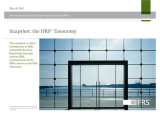 March 2011

International Financial Reporting Standards (IFRSs®)




Snapshot: the IFRS® Taxonomy

This snapshot is a brief
introduction to XBRL
(eXtensible Business
Reporting Language)
and the XBRL
representation of the
IFRSs, known as the IFRS
Taxonomy.




The snapshot has been prepared by staff and is not
an official technical document of the IASB or IFRS
Foundation.
 