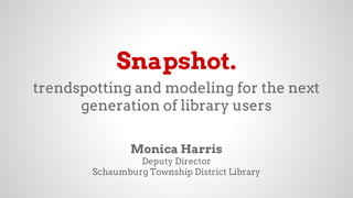 Snapshot.
trendspotting and modeling for the next
generation of library users
Monica Harris
Deputy Director
Schaumburg Township District Library
 