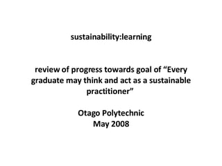 sustainability:learning review of progress towards goal of “Every graduate may think and act as a sustainable practitioner”  Otago Polytechnic  May 2008  c 