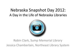 Nebraska Snapshot Day 2012:
  A Day in the Life of Nebraska Libraries




      Robin Clark, Sump Memorial Library
Jessica Chamberlain, Northeast Library System
 