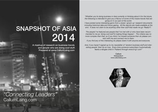 SNAPSHOT OF ASIA 
2014 
A mashup of research on business trends 
and people who are doing cool stuff. 
“Whether you’re doing business in Asia currently or thinking about it for the future, 
the following is intended to give you a flavour of some of the insane trends that are 
going on in our part of the world. 
I have picked some interesting gems from a dozen ‘grown up’ research documents 
including historical data and future gazing. All the reports are made available at the 
end. It does not claim to be anything other then stuff that made me go ‘Really?!’. 
The people I’ve featured are people that I’ve met with or who have been recom-mended 
to me as ‘doing cool stuff & making things happen’. The criteria was no 
more complex then that, so if you think I’ve missed someone then do please con-nect 
with me and connect me to them. 
If you find any of this interesting do please share it with anyone and everyone. 
And, if you haven’t signed up to my newsletter of ‘random business stuff and inter-esting 
people’ then do so now. Every time someone subscribes it automatically 
feeds a refugee child in Thailand through www.b1g1.com” 
Callum 
@laingcallum 
www.callumlaing.com 
“Connecting Leaders” 
CallumLaing.com 
Prepared at www.CallumLaing.com 
 