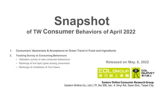 of TW Consumer Behaviors of April 2022
Snapshot
Released on May. 6, 2022
Eastern Online Consumer Research Group
Eastern Online Co., Ltd. | 7F, No.306, Sec. 4, Xinyi Rd., Daan Dist., Taipei City
1. Consumers’ Awareness & Acceptance to Green Trend in Food and Ingredients
2. Tracking Survey to Consuming Behaviours
• Utilization survey to new consumer behaviours
• Rankings of hot topic types among consumers
• Rankings of mindshare of YouTubers
 