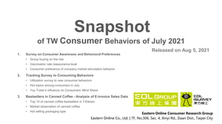 of TW Consumer Behaviors of July 2021
Snapshot
Released on Aug 5, 2021
Eastern Online Consumer Research Group
Eastern Online Co., Ltd. | 7F, No.306, Sec. 4, Xinyi Rd., Daan Dist., Taipei City
1. Survey on Consumer Awareness and Behavioral Preferences
• Group buying on the rise
• Vaccination rate reassurance level
• Consumer preference of company market stimulation behavior
2. Tracking Survey to Consuming Behaviors
• Utilization survey to new consumer behaviors
• Hot topics among consumers in July
• You Tuber’s influence on Consumers’ Mind Share
3. Bestsellers in Canned Coffee - Analysis of E-invoice Sales Data
• Top 10 of canned coffee bestsellers in 7-Eleven
• Market observation of canned coffee
• Hot selling packaging type
 
