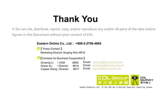 Thank You
Eastern Online Co., Ltd.，7F., No. 306, Sec. 4, Xinyi Rd., Daan Dist., Taipei City, Taiwan
※ Do not cite, distribute, reprint, copy, and/or reproduce any and/or all parts of the data and/or
figures in this Document without prior consent of EOL
Amanda Li / VGM #806
Grace Su / Director #818
Casper Wang / Director #817
Email：amanda@isurvey.com.tw
Email：graceting@isurvey.com.tw
Email：casper@isurvey.com.tw
【Contacts for Business Cooperation】
Eastern Online Co., Ltd.：+886-2-2706-4865
Marketing Director Singing Wen #816
【 Press Contact 】
 