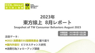 2023年
東方線上 8月レポート
Snapshot of TW Consumer Behaviors August 2023
注目データ：
2023 消費者ESG指標発表会 振り返り
国内外旅行 ビジネスチャンス研究
消費行為フォローアップ調査
中国語版：2023年8月31日公開
日本語版：2023年9月13日公開
 