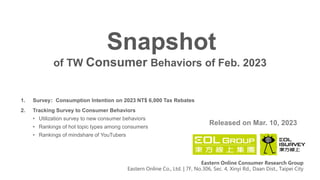 of TW Consumer Behaviors of Feb. 2023
Snapshot
Released on Mar. 10, 2023
Eastern Online Consumer Research Group
Eastern Online Co., Ltd. | 7F, No.306, Sec. 4, Xinyi Rd., Daan Dist., Taipei City
1. Survey：Consumption Intention on 2023 NT$ 6,000 Tax Rebates
2. Tracking Survey to Consumer Behaviors
• Utilization survey to new consumer behaviors
• Rankings of hot topic types among consumers
• Rankings of mindshare of YouTubers
 