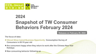 2024
Snapshot of TW Consumer
Behaviors February 2024
The focus of data：
 Vibrant Silver-haired Business Opportunity Consumption Survey of
Consumers in 65-74 year old
 Are consumers happy when they return to work after the Chinese New Year
Holidays
 New consuming behavior following up
Releases on February 29, 2024
 