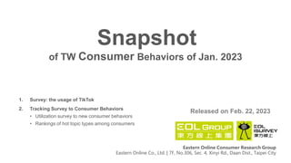 of TW Consumer Behaviors of Jan. 2023
Snapshot
Released on Feb. 22, 2023
Eastern Online Consumer Research Group
Eastern Online Co., Ltd. | 7F, No.306, Sec. 4, Xinyi Rd., Daan Dist., Taipei City
1. Survey: the usage of TikTok
2. Tracking Survey to Consumer Behaviors
• Utilization survey to new consumer behaviors
• Rankings of hot topic types among consumers
 