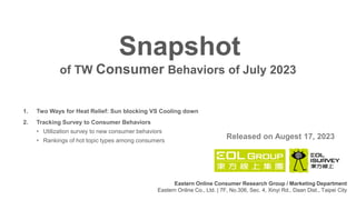 1. Two Ways for Heat Relief: Sun blocking VS Cooling down
2. Tracking Survey to Consumer Behaviors
• Utilization survey to new consumer behaviors
• Rankings of hot topic types among consumers
of TW Consumer Behaviors of July 2023
Snapshot
Released on Augest 17, 2023
Eastern Online Consumer Research Group / Marketing Department
Eastern Online Co., Ltd. | 7F, No.306, Sec. 4, Xinyi Rd., Daan Dist., Taipei City
 