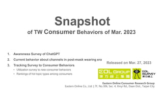 of TW Consumer Behaviors of Mar. 2023
Snapshot
Released on Mar. 27, 2023
Eastern Online Consumer Research Group
Eastern Online Co., Ltd. | 7F, No.306, Sec. 4, Xinyi Rd., Daan Dist., Taipei City
1. Awareness Survey of ChatGPT
2. Current behavior about channels in post-mask wearing era
3. Tracking Survey to Consumer Behaviors
• Utilization survey to new consumer behaviors
• Rankings of hot topic types among consumers
 
