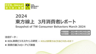 2024
東方線上 3月消費者レポート
Snapshot of TW Consumer Behaviors March 2024
注目データ：
 KOL消費ビジネスチャンス研究 – KOLの影響力はどれほど大きいのか？
 消費行動フォローアップ調査
中国語版：2024年03月29日公開
日本語版：2024年04月09日公開
 