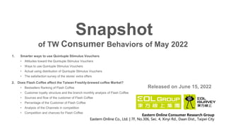 of TW Consumer Behaviors of May 2022
Snapshot
Released on June 15, 2022
Eastern Online Consumer Research Group
Eastern Online Co., Ltd. | 7F, No.306, Sec. 4, Xinyi Rd., Daan Dist., Taipei City
1. Smarter ways to use Quintuple Stimulus Vouchers
• Attitudes toward the Quintuple Stimulus Vouchers
• Ways to use Quintuple Stimulus Vouchers
• Actual using distribution of Quintuple Stimulus Vouchers
• The satisfaction survey of the stores’ extra offers
2. Does Flash Coffee affect the Taiwan Freshly-brewed coffee Market?
• Bestsellers Ranking of Flash Coffee
• Customer loyalty structure and the branch monthly analysis of Flash Coffee
• Sources and flow of the customer of Flash Coffee
• Percentage of the Customer of Flash Coffee
• Analysis of the Channels in competition
• Competition and chances for Flash Coffee
 