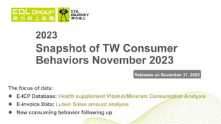 2023
Snapshot of TW Consumer
Behaviors November 2023
The focus of data:
 E-ICP Database: Health supplement Vitamin/Minerals Consumption Analysis
 E-invoice Data: Lutein Sales amount analysis
 New consuming behavior following up
Releases on November 31, 2023
 