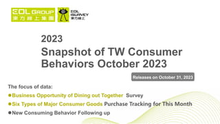 2023
Snapshot of TW Consumer
Behaviors October 2023
The focus of data:
Business Opportunity of Dining out Together Survey
Six Types of Major Consumer Goods Purchase Tracking for This Month
New Consuming Behavior Following up
Releases on October 31, 2023
 