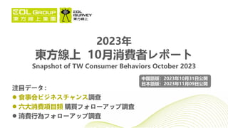 注目データ：
 食事会ビジネスチャンス調查
 六大消費項目類 購買フォローアップ調査
 消費行為フォローアップ調査
2023年
東方線上 10月消費者レポート
Snapshot of TW Consumer Behaviors October 2023
中国語版：2023年10月31日公開
日本語版：2023年11月09日公開
 