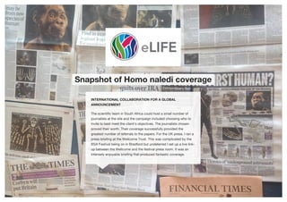 Snapshot of Homo naledi coverage
INTERNATIONAL COLLABORATION FOR A GLOBAL
ANNOUNCEMENT
The scientific team in South Africa could host a small number of
journalists at the site and the campaign included choosing who to
invite to best meet the client's objectives. The journalists chosen
proved their worth. Their coverage successfully provided the
greatest number of referrals to the papers. For the UK press, I ran a
press briefing at the Wellcome Trust. This was complicated by the
BSA Festival being on in Bradford but undeterred I set up a live link-
up between the Wellcome and the festival press room. It was an
intensely enjoyable briefing that produced fantastic coverage.
 