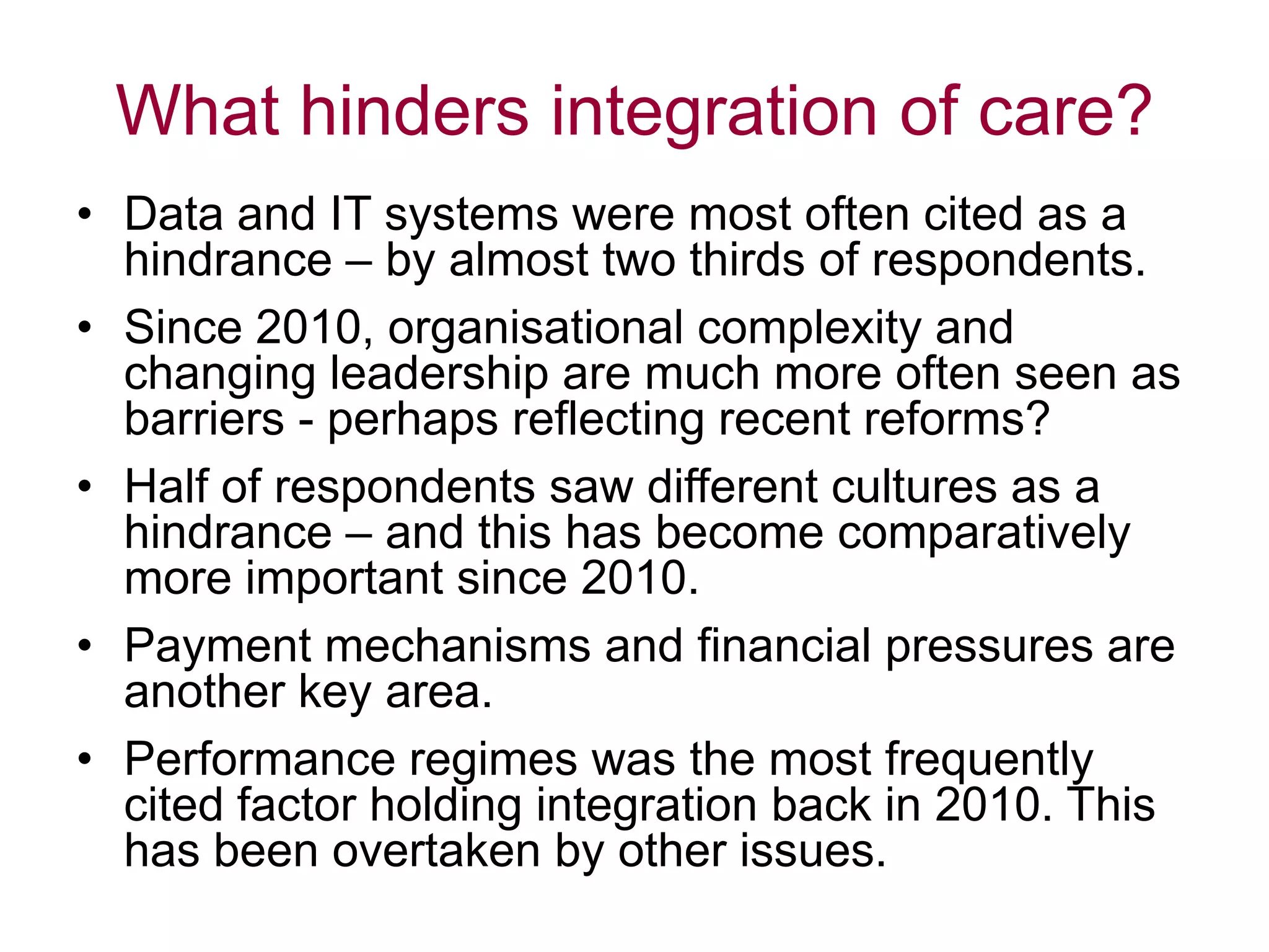 What hinders integration of care?
• Data and IT systems were most often cited as a
hindrance – by almost two thirds of respondents.
• Since 2010, organisational complexity and
changing leadership are much more often seen as
barriers - perhaps reflecting recent reforms?
• Half of respondents saw different cultures as a
hindrance – and this has become comparatively
more important since 2010.
• Payment mechanisms and financial pressures are
another key area.
• Performance regimes was the most frequently
cited factor holding integration back in 2010. This
has been overtaken by other issues.
 
